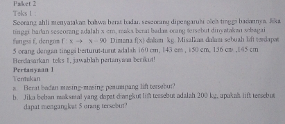 Paket 2 
Teks 1 : 
Seorang ahli menyatakan bahwa berat badar. seseorang dipengaruhi əleh tinggi badannya. Jika 
tinggi badan seseorang adalah x cm, maka berat badan orang tersebut dinyatakan sebagai 
fungsi f, dengan f= xto x-90 Dimana f(x) dalam kg. Misalkan dalam sebuah lift terdapat
5 orang dengan tinggi berturut-turut adalah 160 cm, 143 cm , 150 cm, 156 cm , 145 cm
Berdasarkan teks 1, jawablah pertanyaan berikut! 
Pertanyaan 1 
Tentukan 
a. Berat badan masing-masing penumpang lift tersebut? 
b. Jika beban maksmal yang dapat diangkut lift tersebut adalah 200 kg, apakah lift tersebut 
dapat mengangkut 5 orang tersebut?