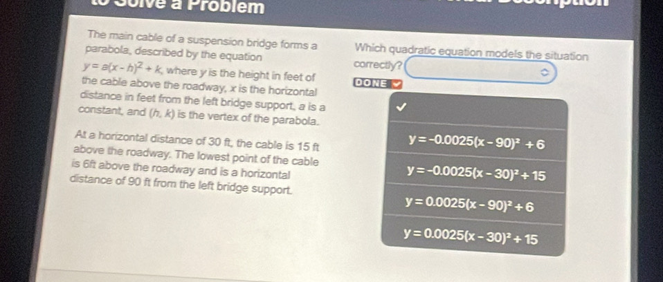 Solve à Problém
The main cable of a suspension bridge forms a Which quadratic equation models the situation
parabola, described by the equation correctly?
y=a(x-h)^2+k , where y is the height in feet of DOME
the cable above the roadway, x is the horizontal
distance in feet from the left bridge support, a is a
constant, and (h,k) is the vertex of the parabola.
At a horizontal distance of 30 ft, the cable is 15 ft
y=-0.0025(x-90)^2+6
above the roadway. The lowest point of the cable
is 6ft above the roadway and is a horizontal
y=-0.0025(x-30)^2+15
distance of 90 ft from the left bridge support.
y=0.0025(x-90)^2+6
y=0.0025(x-30)^2+15
