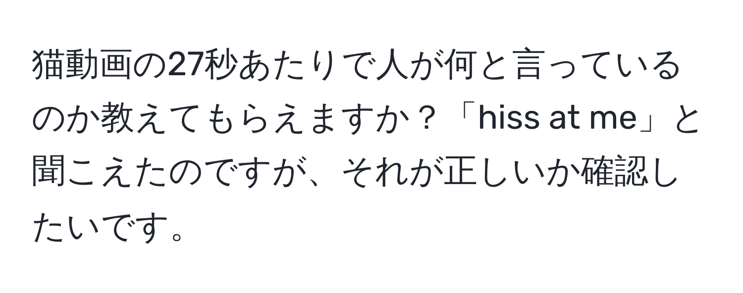 猫動画の27秒あたりで人が何と言っているのか教えてもらえますか？「hiss at me」と聞こえたのですが、それが正しいか確認したいです。