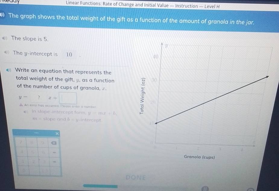 Linear Functions: Rate of Change and Initial Value — Instruction — Level H 
The graph shows the total weight of the gift as a function of the amount of granola in the jar. 
The slope is 5. 
The y-intercept is 10
Write an equation that represents the 
total weight of the gift, y, as a function 
of the number of cups of granola, æ.
y= ? x+□
A An error has occurred. I lease enter a number 
( In slope-intercept form. y=mx+b.
m= slope and b= y-intercept.
X
7 8 9
S 6
1 2 3
。 
DoNE