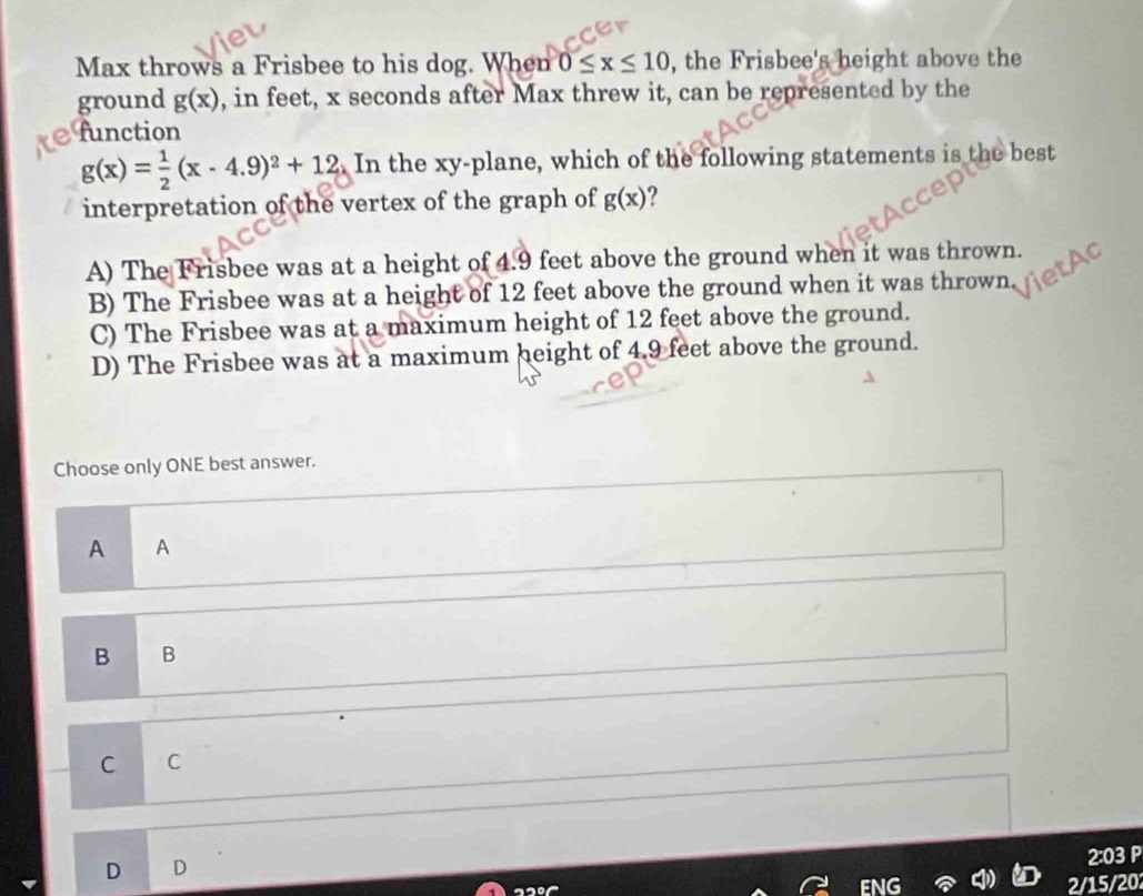 Max throws a Frisbee to his dog. When 0≤ x≤ 10 , the Frisbee's height above the
ground g(x) , in feet, x seconds after Max threw it, can be represented by the
function
g(x)= 1/2 (x-4.9)^2+12. In the xy -plane, which of the following statements is the best
interpretation of the vertex of the graph of g(x) ?
A) The Frisbee was at a height of 4.9 feet above the ground when it was thrown.
B) The Frisbee was at a height of 12 feet above the ground when it was thrown
C) The Frisbee was at a maximum height of 12 feet above the ground.
D) The Frisbee was at a maximum height of 4.9 feet above the ground.
Choose only ONE best answer.
A A
B B
C C
D D
2:03 P
2/15/202