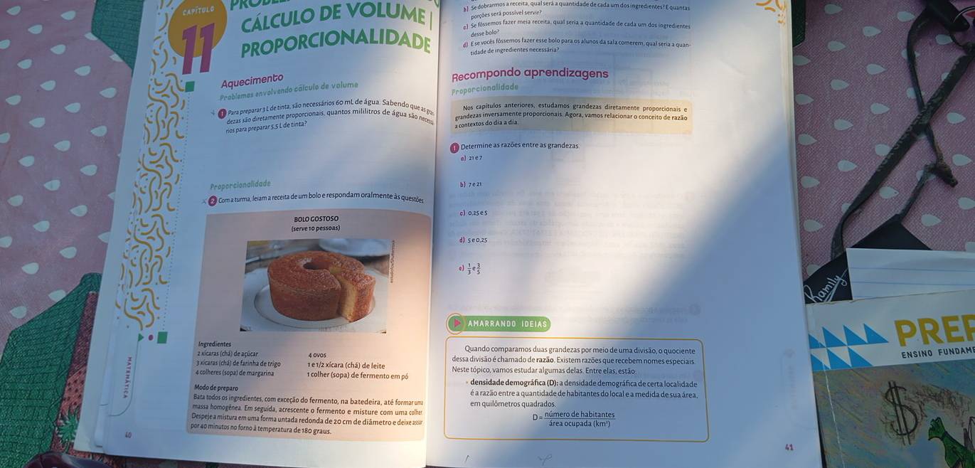 CaPítuL  C
PRC S1. Se dobrarmos a receita, qual será a quantidade de cada um dos ingredientes? E quantas
cálcuLo DE VoLumE porções será possível servir?
el Se fóssemos fazer meia receita, qual seria a quantidade de cada um dos ingredientes
desse bolo 
PROPORCIONALIDADE  AI. E se vocês fóssemos fazer esse bolo para os alunos da sala comerem, qual seria a quan
zidade de ingredientes necessária 
Aquecimento
Recompondo aprendizagens
Proporcionalidade
Problemas envolvendo cálculo de valumo
Para preparar 3 L de tinta, são necessários 60 mL de água. Sabendo que as pa Nos capítulos anteriores, estudamos grandezas diretamente proporcionais e
dezas são diretamente proporcionais, quantos mililitros de água são nec erandezas inversamente proporcionais. Agora, vamos relacionar o conceito de razão
rios para preparar 5.5 L de tinta?
a contextos do día a día
Determine as razões entre as grandezas
al 21 e 7
Proporcionalidade
Com a turma, leiam a receita de um bolo e respondam oralmente às questões
) 0.25 e 5
d) s e0.25
 1/3 e 3/5 
AMARRANDO IDEIAS
PREP
Ingredientes Quando comparamos duas grandezas por meio de uma divisão, o quociente
Ensino Fündam
2 xícaras (chá) de açúcar 4 OvOs dessa divisão é chamado de razão. Existem razões que recebem nomes especiais
3 xicaras (chá) de farinha de trigo 1 e 1/2 xícara (chá) de leite
4 colheres (sopa) de margarina  colher (sopa) de fermento em pó Neste tópico, vamos estudar algumas delas. Entre elas, estão
densidade demográfica (D): a densidade demográfica de certa localidade
Modo de preparo é a razão entre a quantidade de habitantes do local e a medida de sua área
Bata todos os ingredientes, com exceção do fermento, na batedeira, até formar um
massa homogênea. Em seguída, acrescente o fermento e misture com uma colhe
Despeje a mistura em uma forma untada redonda de 20 cm de diâmetro e deixe assa Da número de habitantes
por 40 minutos no forno à temperatura de 180 graus
10
41