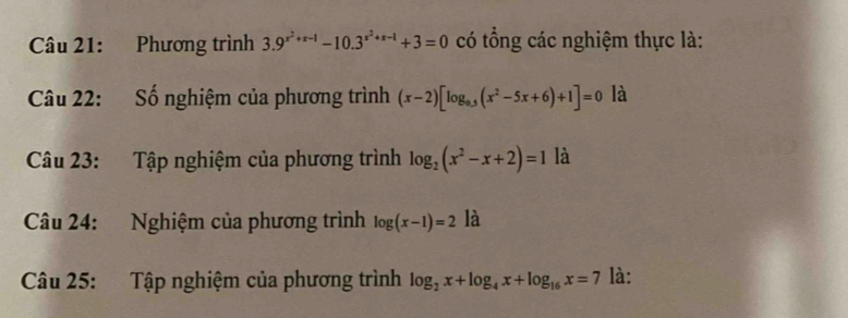 Phương trình 3.9^(x^2)+x-1-10.3^(x^2)+x-1+3=0 có tổng các nghiệm thực là: 
Câu 22: Số nghiệm của phương trình (x-2)[log _0.5(x^2-5x+6)+1]=0 là 
Câu 23: Tập nghiệm của phương trình log _2(x^2-x+2)=1 là 
Câu 24: Nghiệm của phương trình log (x-1)=2 là 
Câu 25: Tập nghiệm của phương trình log _2x+log _4x+log _16x=7 là: