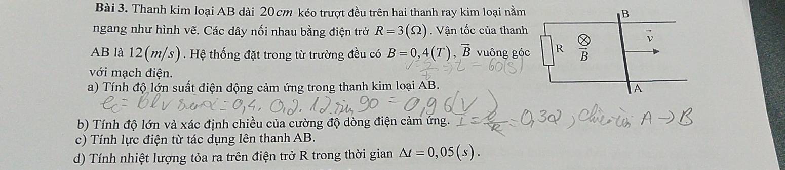 Thanh kim loại AB dài 20 cm kéo trượt đều trên hai thanh ray kim loại nằm
ngang như hình vẽ. Các dây nối nhau bằng điện trở R=3(Omega ). Vận tốc của thanh
AB là 12(m/s). Hệ thống đặt trong từ trường đều có B=0,4(T),vector B vuông gó
với mạch điện.
a) Tính độ lớn suất điện động cảm ứng trong thanh kim loại AB.
b) Tính độ lớn và xác định chiều của cường độ dòng điện cảm ứng.
c) Tính lực điện từ tác dụng lên thanh AB.
d) Tính nhiệt lượng tỏa ra trên điện trở R trong thời gian △ t=0,05(s).