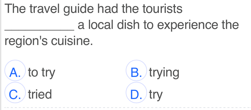 The travel guide had the tourists
_a local dish to experience the
region's cuisine.
A. to try B. trying
C. tried D. try