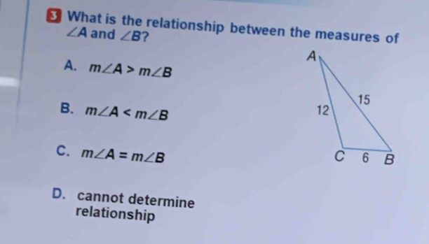 ₹ What is the relationship between the measures of
∠ A and ∠ B ?
A. m∠ A>m∠ B
B. m∠ A
C. m∠ A=m∠ B
D. cannot determine
relationship