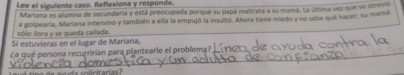 Lee el siguiente caso. Reflexiona y responde. 
Mariana es alumna de secundaria y está preocupada porque su papá maltrata a su mamá. La última vez que se atrevió 
a golpearla, Mariana intervino y también a ella la empujó la insultó. Ahora tiene miedo y no sabe qué hacer; su mamá 
sólo llora y se queda callada. 
Si estuvieras en el lugar de Mariana, 
_¿a qué persona recurrirían para plantearle el problema? 
a axuda solicitarías?