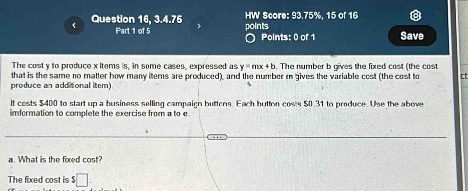 Question 16, 3.4.75 
HW Score: 93.75%, 15 of 16 
Part 1 of 5 points 
Points: 0 of 1 Save 
The cost y to produce x items is, in some cases, expressed as y=mx+b. The number b gives the fixed cost (the cost 
that is the same no matter how many items are produced), and the number m gives the variable cost (the cost to ct 
produce an additional item). 
It costs $400 to start up a business selling campaign buttons. Each button costs $0.31 to produce. Use the above 
imformation to complete the exercise from a to e. 
a. What is the fixed cost? 
The fixed cost is