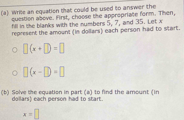 Write an equation that could be used to answer the 
question above. First, choose the appropriate form. Then, 
fill in the blanks with the numbers 5, 7, and 35. Let x
represent the amount (in dollars) each person had to start.
□ (x+□ )=□
□ (x-□ )=□
(b) Solve the equation in part (a) to find the amount (in 
dollars) each person had to start.
x=□