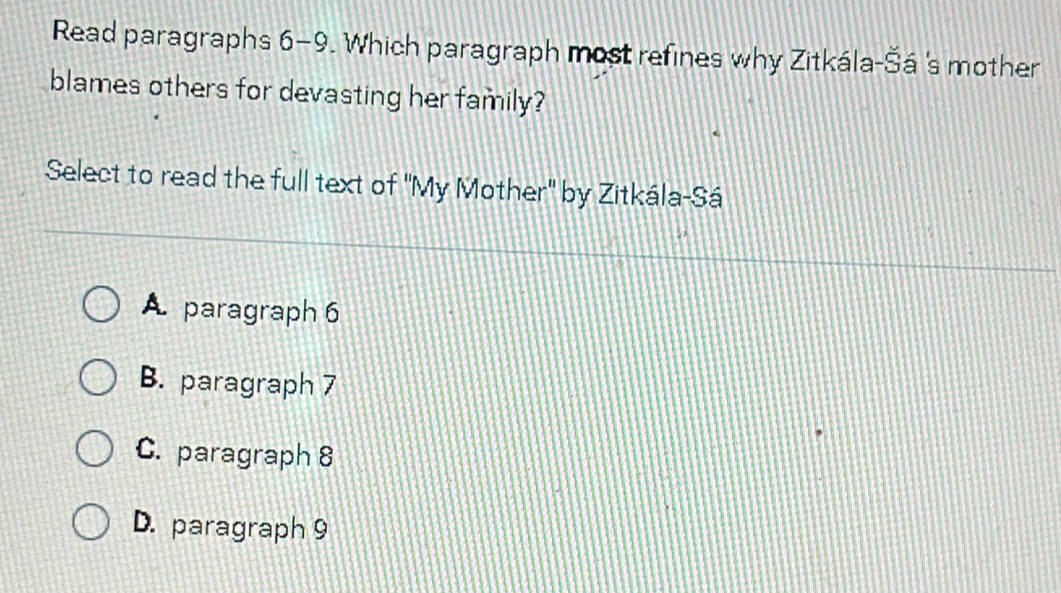 Read paragraphs 6-9. Which paragraph most refines why Zitkála -8 á 's mother
blames others for devasting her family?
Select to read the full text of 'My Mother' by Zitkála-Sá
A paragraph 6
B. paragraph 7
C. paragraph 8
D. paragraph 9