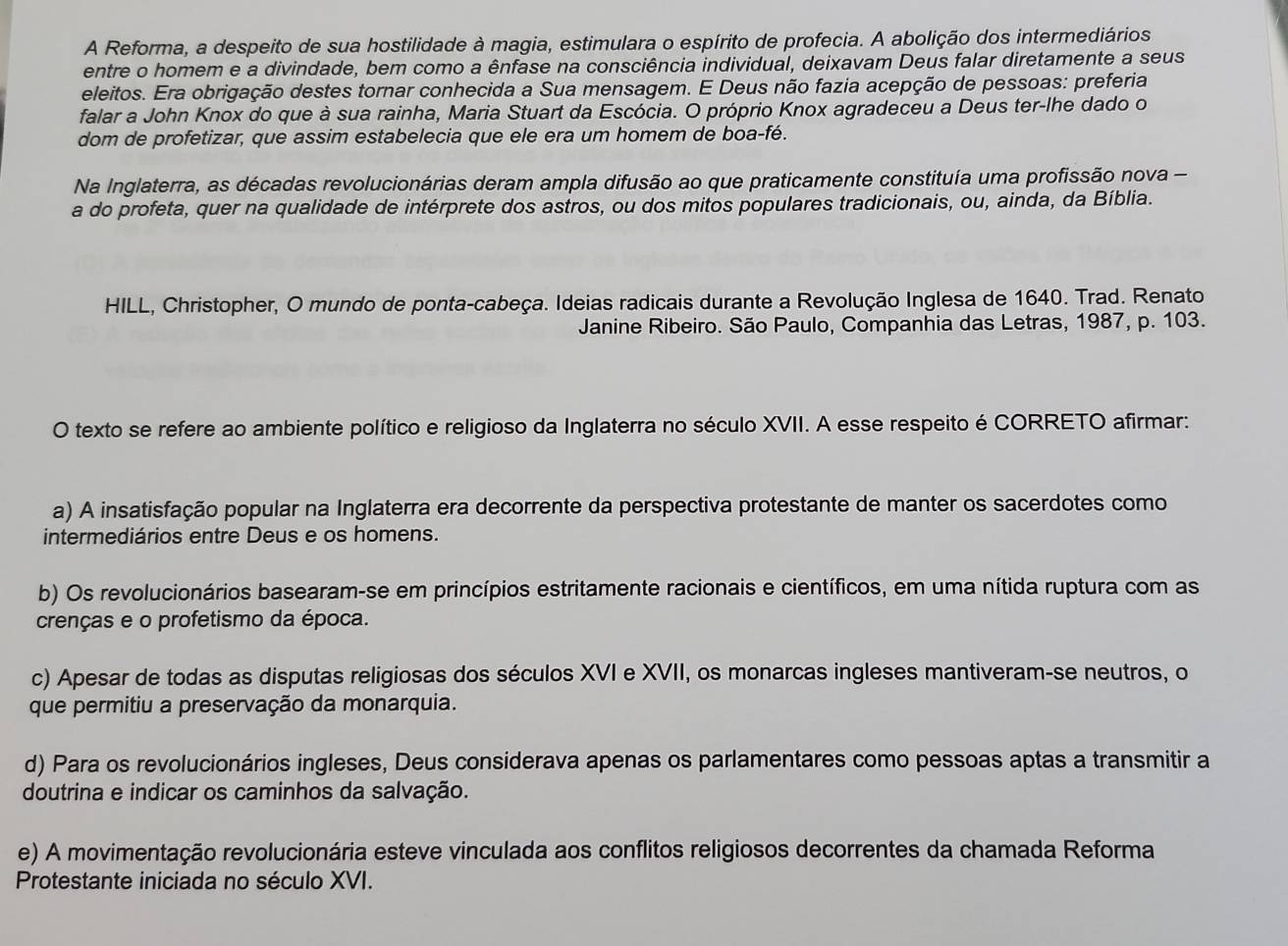 A Reforma, a despeito de sua hostilidade à magia, estimulara o espírito de profecia. A abolição dos intermediários
entre o homem e a divindade, bem como a ênfase na consciência individual, deixavam Deus falar diretamente a seus
eleitos. Era obrigação destes tornar conhecida a Sua mensagem. E Deus não fazia acepção de pessoas: preferia
falar a John Knox do que à sua rainha, Maria Stuart da Escócia. O próprio Knox agradeceu a Deus ter-lhe dado o
dom de profetizar, que assim estabelecia que ele era um homem de boa-fé.
Na Inglaterra, as décadas revolucionárias deram ampla difusão ao que praticamente constituía uma profissão nova -
a do profeta, quer na qualidade de intérprete dos astros, ou dos mitos populares tradicionais, ou, ainda, da Bíblia.
HILL, Christopher, O mundo de ponta-cabeça. Ideias radicais durante a Revolução Inglesa de 1640. Trad. Renato
Janine Ribeiro. São Paulo, Companhia das Letras, 1987, p. 103.
O texto se refere ao ambiente político e religioso da Inglaterra no século XVII. A esse respeito é CORRETO afirmar:
a) A insatisfação popular na Inglaterra era decorrente da perspectiva protestante de manter os sacerdotes como
intermediários entre Deus e os homens.
b) Os revolucionários basearam-se em princípios estritamente racionais e científicos, em uma nítida ruptura com as
crenças e o profetismo da época.
c) Apesar de todas as disputas religiosas dos séculos XVI e XVII, os monarcas ingleses mantiveram-se neutros, o
que permitiu a preservação da monarquia.
d) Para os revolucionários ingleses, Deus considerava apenas os parlamentares como pessoas aptas a transmitir a
doutrina e indicar os caminhos da salvação.
e) A movimentação revolucionária esteve vinculada aos conflitos religiosos decorrentes da chamada Reforma
Protestante iniciada no século XVI.