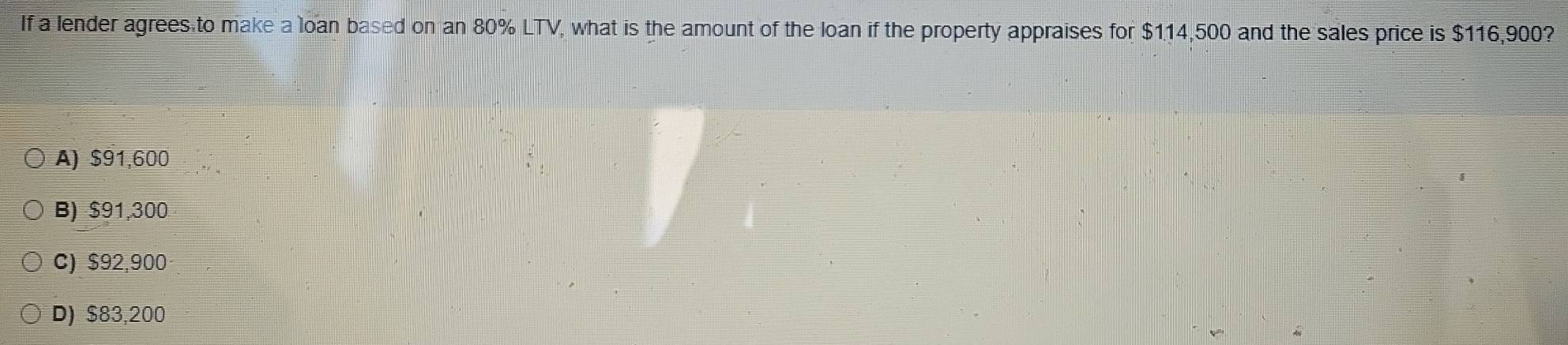 If a lender agrees to make a loan based on an 80% LTV, what is the amount of the loan if the property appraises for $114,500 and the sales price is $116,900?
A) $91,600
B) $91,300
C) $92,900
D) $83,200