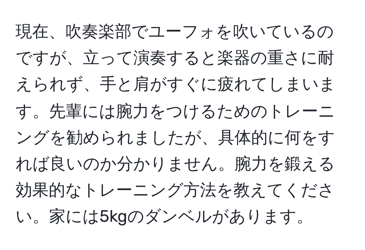 現在、吹奏楽部でユーフォを吹いているのですが、立って演奏すると楽器の重さに耐えられず、手と肩がすぐに疲れてしまいます。先輩には腕力をつけるためのトレーニングを勧められましたが、具体的に何をすれば良いのか分かりません。腕力を鍛える効果的なトレーニング方法を教えてください。家には5kgのダンベルがあります。