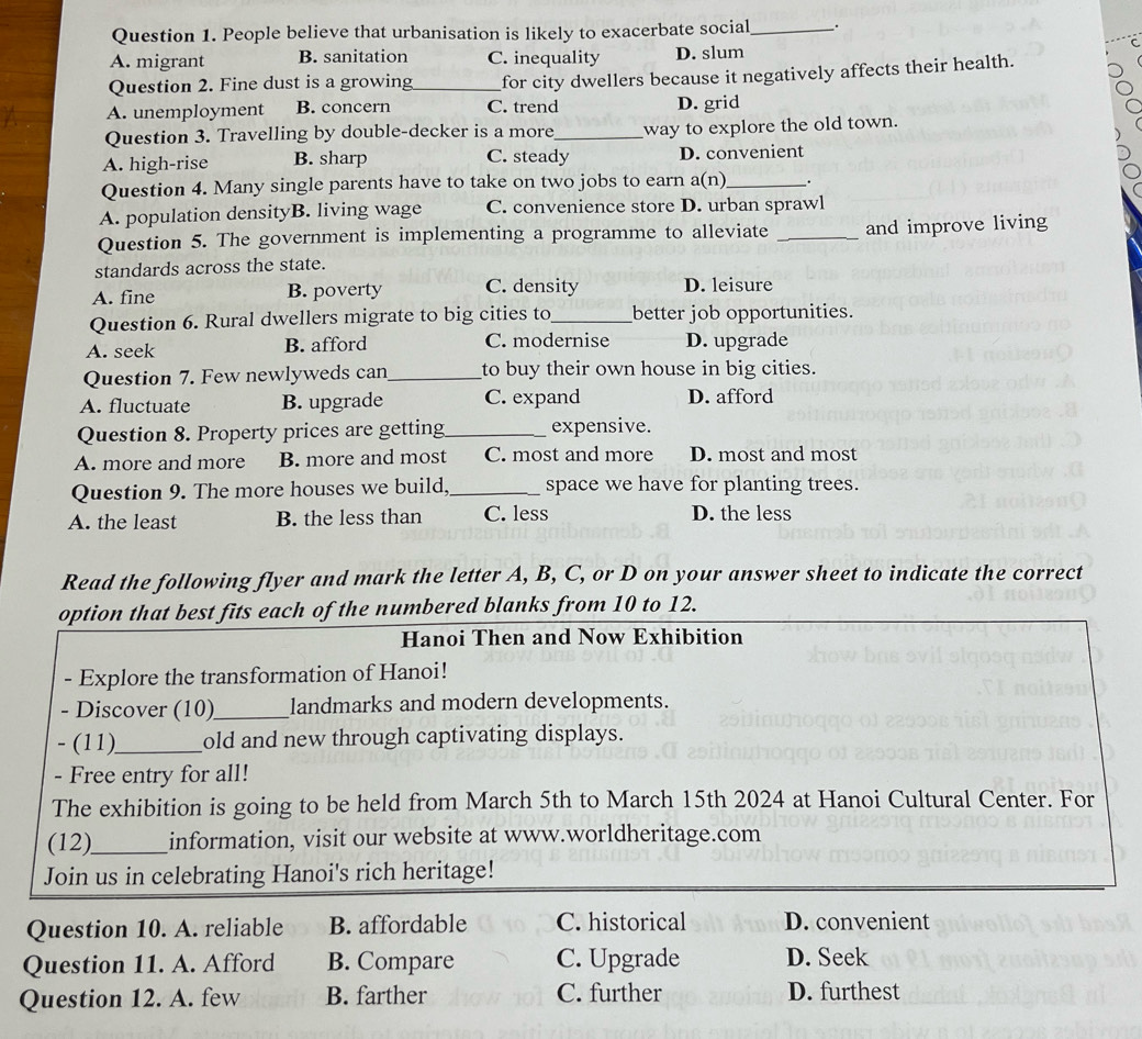 People believe that urbanisation is likely to exacerbate social_
A. migrant B. sanitation C. inequality D. slum
Question 2. Fine dust is a growing_ for city dwellers because it negatively affects their health.
A. unemployment B. concern C. trend D. grid
Question 3. Travelling by double-decker is a more_ way to explore the old town.
A. high-rise B. sharp C. steady D. convenient
Question 4. Many single parents have to take on two jobs to earn a(n)_ _.
A. population densityB. living wage C. convenience store D. urban sprawl
Question 5. The government is implementing a programme to alleviate _and improve living
standards across the state.
A. fine B. poverty C. density D. leisure
Question 6. Rural dwellers migrate to big cities to_ better job opportunities.
A. seek B. afford C. modernise D. upgrade
Question 7. Few newlyweds can_ to buy their own house in big cities.
A. fluctuate B. upgrade C. expand D. afford
Question 8. Property prices are getting_ expensive.
A. more and more B. more and most C. most and more D. most and most
Question 9. The more houses we build,_ space we have for planting trees.
A. the least B. the less than C. less D. the less
Read the following flyer and mark the letter A, B, C, or D on your answer sheet to indicate the correct
option that best fits each of the numbered blanks from 10 to 12.
Hanoi Then and Now Exhibition
- Explore the transformation of Hanoi!
- Discover (10)_ landmarks and modern developments.
- (11)_ old and new through captivating displays.
- Free entry for all!
The exhibition is going to be held from March 5th to March 15th 2024 at Hanoi Cultural Center. For
(12)_ information, visit our website at www.worldheritage.com
Join us in celebrating Hanoi's rich heritage!
Question 10. A. reliable B. affordable C. historical D. convenient
Question 11. A. Afford B. Compare C. Upgrade D. Seek
Question 12. A. few B. farther C. further D. furthest