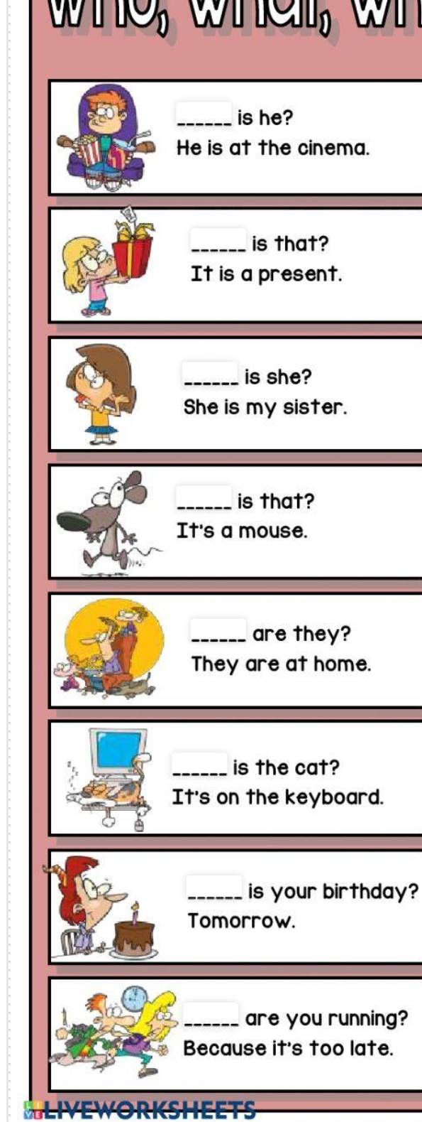 whe, whe, w 
_is he? 
He is at the cinema. 
_is that? 
It is a present. 
_is she? 
She is my sister. 
_is that? 
It's a mouse. 
_are they? 
They are at home. 
_is the cat? 
It's on the keyboard. 
_is your birthday? 
Tomorrow. 
_are you running? 
Because it's too late. 
SLIVEWORKSHEETS