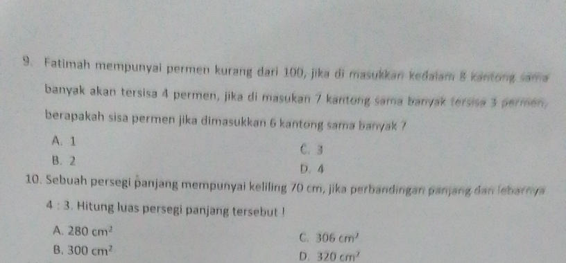 Fatimah mempunyai permen kurang dari 100, jika di masukkan kedaiam 8 kantong sama
banyak akan tersisa 4 permen, jika di masukan 7 kantong sama banyak tersisa 3 permen,
berapakah sisa permen jika dimasukkan 6 kantong sama banyak ?
A. 1 C. 3
B. 2 D. 4
10. Sebuah persegi panjang mempunyai keliling 70 cm, jika perbandingan panjang dan lebarnya
4:3. Hitung luas persegi panjang tersebut !
A. 280cm^2 C. 306cm^2
B. 300cm^2 D. 320cm^2