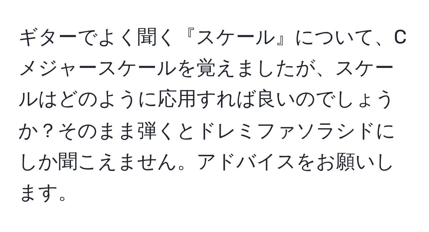 ギターでよく聞く『スケール』について、Cメジャースケールを覚えましたが、スケールはどのように応用すれば良いのでしょうか？そのまま弾くとドレミファソラシドにしか聞こえません。アドバイスをお願いします。