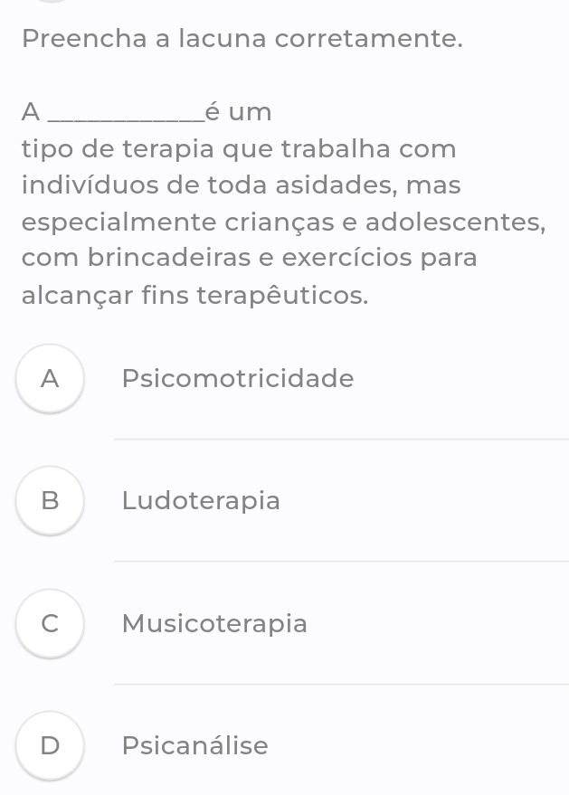 Preencha a lacuna corretamente.
A _é um
tipo de terapia que trabalha com
indivíduos de toda asidades, mas
especialmente crianças e adolescentes,
com brincadeiras e exercícios para
alcançar fins terapêuticos.
A Psicomotricidade
B Ludoterapia
C Musicoterapia
D Psicanálise