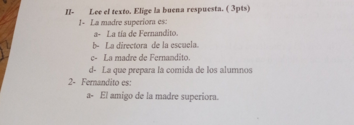 II- Lee el texto. Elige la buena respuesta. ( 3pts)
1- La madre superiora es:
a- La tía de Fernandito.
b- La directora de la escuela.
c- La madre de Fernandito.
d- La que prepara la comida de los alumnos
2- Fernandito es:
a- El amigo de la madre superiora.