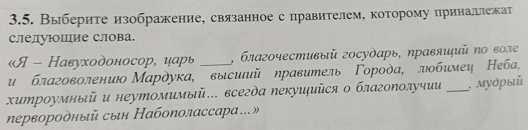 Выберите изображение, связанное с правителем, которому принадлежат 
следуюошие слова. 
«Я - Навуходоносор, иарь , благοчестивый госуὸарь, ηравяιφий ηо воле 
и благоволению Мардука, высиий ηравитель Γорода, лобимеи Неба, 
хитроумный и неутомимый… всегда Νекуиийся о благоΝолучии _, муὸрый 
первородηый сын Набополассарαа…»