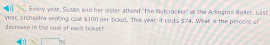 Every year, Susan and her sister attend 'The Nutcracker' at the Arlington Ballet. Last
year, orchestra seating cost $100 per ticket. This year, it costs $74. What is the percent of
decrease in the cost of each ticket?
D 3x^2□ %