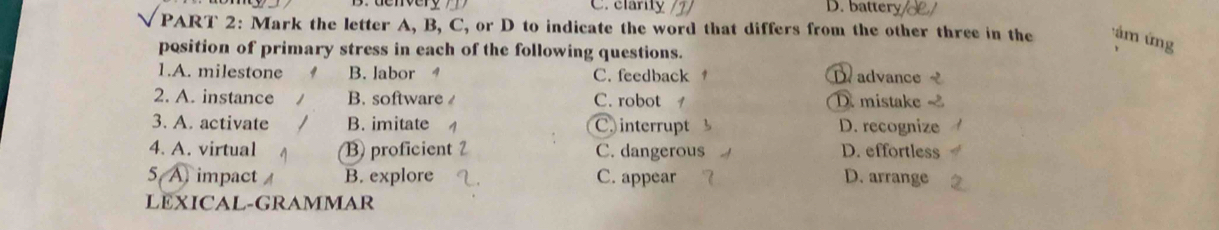 C.clarity /1/ D. battery
PART 2: Mark the letter A, B, C, or D to indicate the word that differs from the other three in the : ám ứng
position of primary stress in each of the following questions.
1.A. milestone B. labor C. feedback D. advance
2. A. instance B. software C. robot D. mistake
3. A. activate B. imitate C. interrupt D. recognize
4. A. virtual B proficient C. dangerous D. effortless
5 A impact B. explore C. appear D. arrange
LEXICAL-GRAMMAR