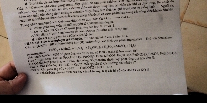 Trong tắt cả các hợp chất, 8xygen lú
Câu 2. Valcium chloride dùng trong điện phân để sản xuất calcium kim loại và ở
calcium, Với tính chất hút âm lớn, calcium chloride được dùng làm tác nhân sầy khí và chất lòng. Do nhiệt độ ^“C h∉ thống lạnh.... Ngoài ra,
đông đặc thấp nên dung dịch calcium chloride được dùng làm chất tải lạnh trong các
calcium chloride còn được làm chất keo tụ trong hóa được và được phẩm hay trong các công việc khoan dầu khí.
Trong phản ứng tạo thành Calcium chloride từ đơn chất: Ca+Cl_2to CaCl_2.
a. Trong phản ứng trên thì mỗi nguyên tử Calcium nhường 2e.
b. Số oxi hóa của Ca và C1 trước phản ứng lần lượt là +2 và -1.
e. Nếu dùng 4 gam Calcium thì số mol electron Chlorine nhận là 0,4 mol.
d. Liên kết trong phân tử CaCl_2 là liên kết ion.
PHÀN III Câu trấc nghiệm trả lời ngắn, Thí sinh trả lời từ câu 1 đến câu 6,
Câu I. [KNTT - SBT| Hàm lượng iron (II) sulfate được xác định qua phản ứng oxi hóa - khử với potassium
permanganate: FeSO_4+KMnO_4+H_2SO_4to Fe_2(SO_4)_3+K_2SO_4+MnSO_4+H_2O FeSO_40.1M 3O4,Fe2O3,Fe(NO3)2,Fe(NO3)3,FeSO4,Fe2(SO4)3 I là bao nhiêu lít?
Thể tích KMnO₄ 0,02M đễ phân ứng vừa đủ 20 mL dd
Cầu 2: Cho từng chất: Fe, FeO, Fe(OH)2, Fe(OH)3, Fe3
FCO3 lần lượt phản ứng với HNO3 đặc, nóng. Số phân ứng thuộc loại phản ứng oxi hóa khử là
Cầu 3: Cho phân ứng: Ca+Cl2to CaCl2 12. Mỗi nguyên từ Ca nhường bao nhiêu e?
Câu 4: Cho phản ứng : Cu+HNO3to Cu(NO3)2+NO+H2O.
Sau khi cân bằng phương trình hóa học của phản ứng, tỉ lệ các hệ số của HNO3 và NO là