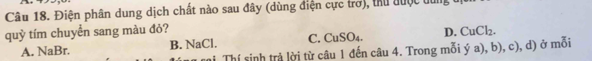 Điện phân dung dịch chất nào sau đây (dùng điện cực trơ), thu được du
quỳ tím chuyển sang màu đỏ? D. CuCl_2.
A. NaBr. B. NaCl. C. CuSO_4. 
Thí sinh trả lời từ câu 1 đến câu 4. Trong mỗi ý a), b), c), d) ở mỗi