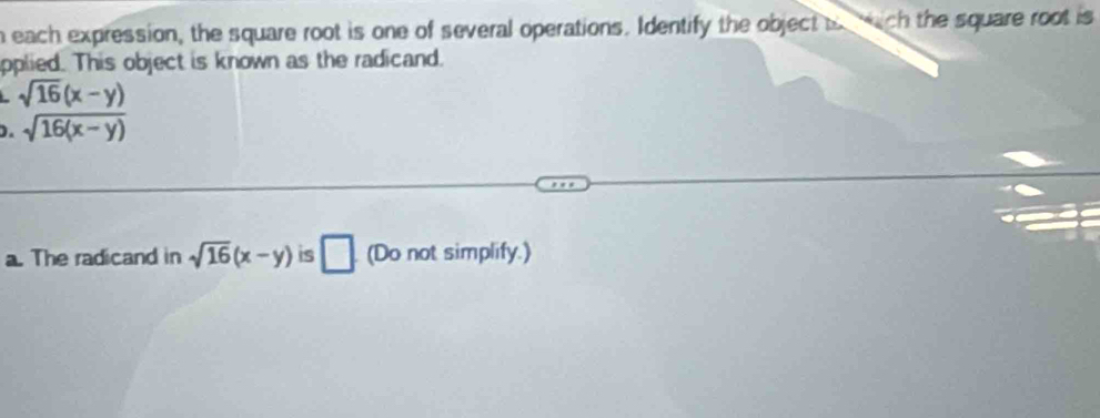 each expression, the square root is one of several operations. Identify the object i wch the square root is 
pplied. This object is known as the radicand. 
- sqrt(16)(x-y)
). sqrt(16(x-y))
a. The radicand in sqrt(16)(x-y) is □ (Do not simplify.)