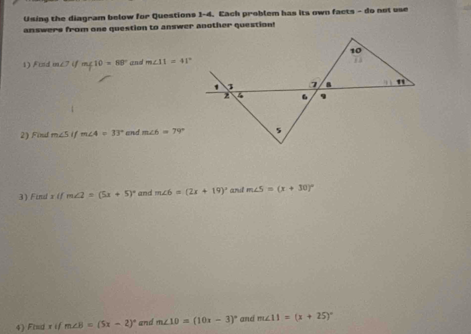 Using the diagram below for Questions 1-4. Each problem has its own facts - do not use
answers from one question to answer another question!
1) Furd m∠ 7 if m∠ 10=88° and m∠ 11=41°
2) Find m∠ 5 if m∠ 4=33° and m∠ 6=79°
3) Find x if m∠ 2=(5x+5)^circ  and m∠ 6=(2x+19)^circ  and m∠ 5=(x+30)^circ 
4) Find x if m∠ B=(5x-2)^circ  and m∠ 10=(10x-3)^circ  and m∠ 11=(x+25)^circ 