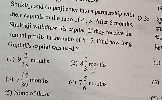 (4
Shuklaji and Guptaji enter into a partnership with Q-35
their capitals in the ratio of 4:5. After 8 months,
सा:
Shuklaji withdraw his capital. If they receive the निव
annual profits in the ratio of 6:7. Find how long किर
Guptaji's captial was used ?
(1) 9 2/15  mo aths (2) 8 1/3 months° (1)
(3) 7 14/30 months (4) 7 5/6 months (3)
(5) None of these