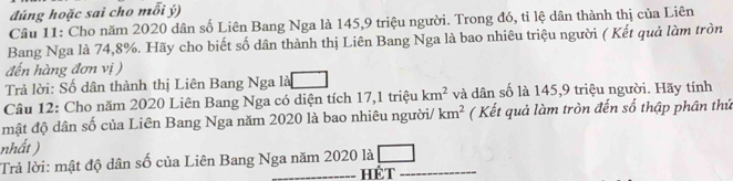 đúng hoặc sai cho mỗi ý) 
Cầu 11: Cho năm 2020 dân số Liên Bang Nga là 145, 9 triệu người. Trong đó, tỉ lệ dân thành thị của Liên 
Bang Nga là 74, 8%. Hãy cho biết số dân thành thị Liên Bang Nga là bao nhiêu triệu người ( Kết quả làm tròn 
đến hàng đơn vị ) 
Trả lời: Số dân thành thị Liên Bang Nga là 
Câu 12: Cho năm 2020 Liên Bang Nga có diện tích 17,1 triệu km^2 và dân số là 145, 9 triệu người. Hãy tính 
mật độ dân số của Liên Bang Nga năm 2020 là bao nhiêu người/ km^2 ( Kết quả làm tròn đến số thập phân thứ 
nhất ) 
Trả lời: mật độ dân số của Liên Bang Nga năm 2020 là HÉT