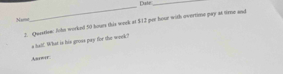 Date:_ 
Name 
_ 
2. Question: John worked 50 hours this week at $12 per hour with overtime pay at time and 
a half. What is his gross pay for the week? 
Answer: