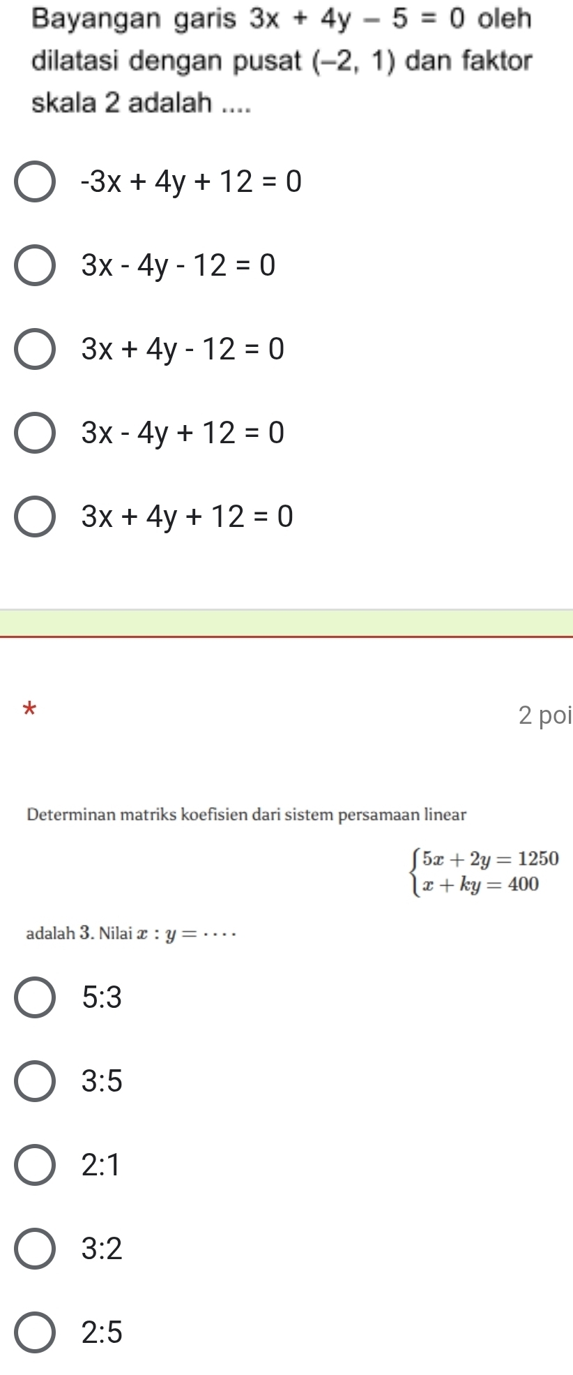 Bayangan garis 3x+4y-5=0 oleh
dilatasi dengan pusat (-2,1) dan faktor
skala 2 adalah ....
-3x+4y+12=0
3x-4y-12=0
3x+4y-12=0
3x-4y+12=0
3x+4y+12=0
*
2 poi
Determinan matriks koefisien dari sistem persamaan linear
beginarrayl 5x+2y=1250 x+ky=400endarray.
adalah 3. Nilai x : y= · · · _
5:3
3:5
2:1
3:2
2:5