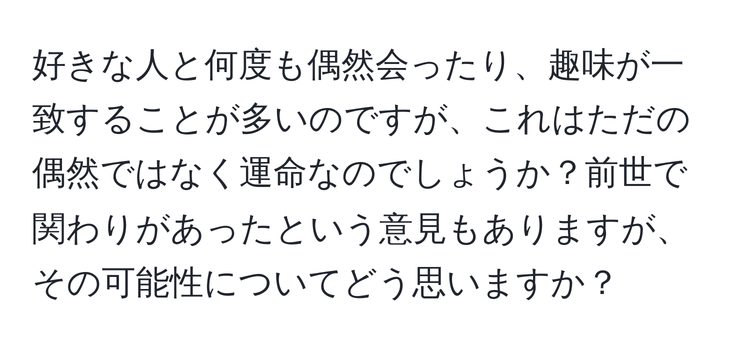 好きな人と何度も偶然会ったり、趣味が一致することが多いのですが、これはただの偶然ではなく運命なのでしょうか？前世で関わりがあったという意見もありますが、その可能性についてどう思いますか？