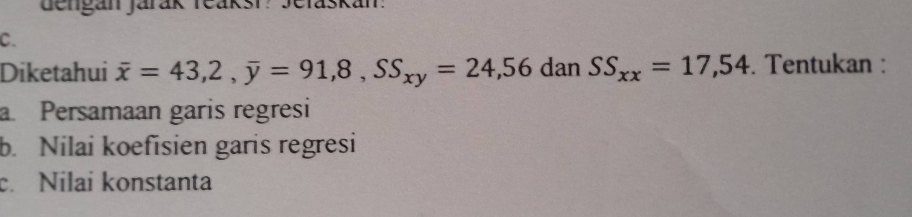 denganjarak Teaksi: Jelaskan: 
C. 
Diketahui overline x=43, 2, overline y=91,8, SS_xy=24,56 dan SS_xx=17,54. Tentukan : 
a. Persamaan garis regresi 
b. Nilai koefisien garis regresi 
c. Nilai konstanta