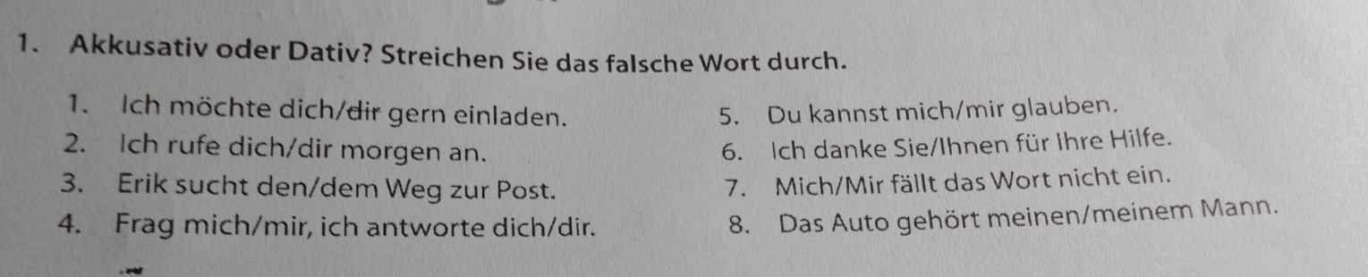 Akkusativ oder Dativ? Streichen Sie das falsche Wort durch. 
1. Ich möchte dich/dir gern einladen. 5. Du kannst mich/mir glauben. 
2. Ich rufe dich/dir morgen an. 6. Ich danke Sie/Ihnen für Ihre Hilfe. 
3. Erik sucht den/dem Weg zur Post. 
7. Mich/Mir fällt das Wort nicht ein. 
4. Frag mich/mir, ich antworte dich/dir. 
8. Das Auto gehört meinen/meinem Mann.