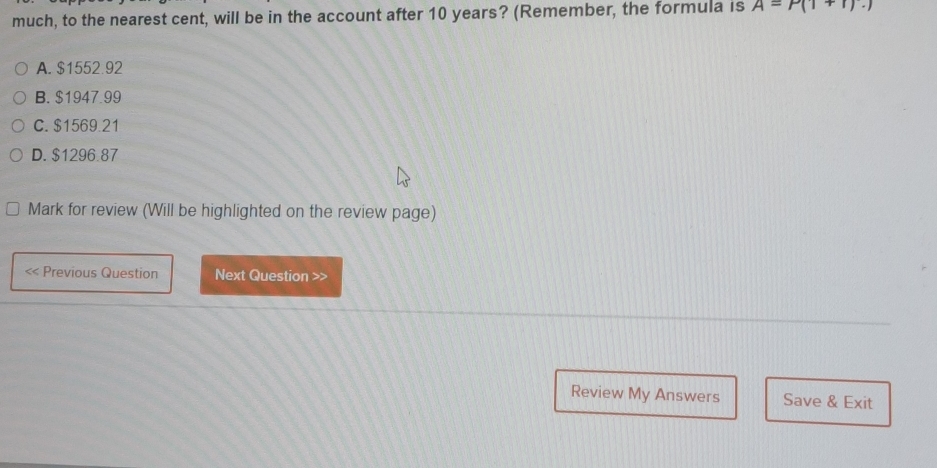 much, to the nearest cent, will be in the account after 10 years? (Remember, the formula is A=P(1+r).)
A. $1552.92
B. $1947.99
C. $1569.21
D. $1296.87
Mark for review (Will be highlighted on the review page)

« Previous Question Next Question >>
Review My Answers Save & Exit