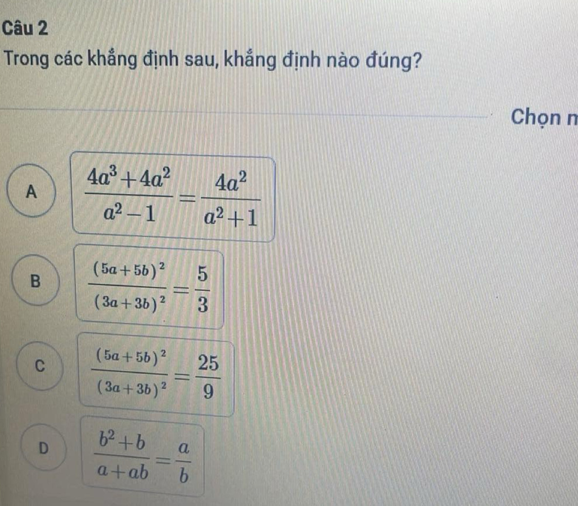 Trong các khẳng định sau, khẳng định nào đúng?
Chọn n
A  (4a^3+4a^2)/a^2-1 = 4a^2/a^2+1 
B frac (5a+5b)^2(3a+3b)^2= 5/3 
C frac (5a+5b)^2(3a+3b)^2= 25/9 
D  (b^2+b)/a+ab = a/b 