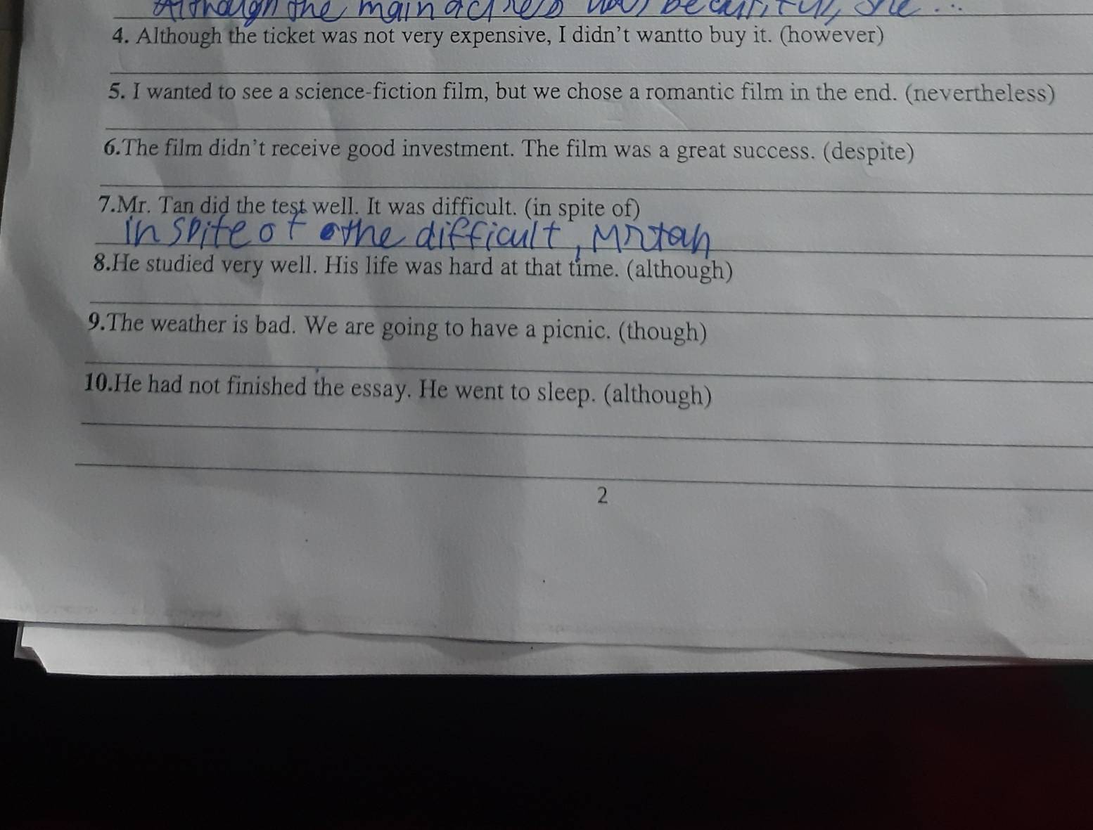 Although the ticket was not very expensive, I didn’t wantto buy it. (however) 
_ 
5. I wanted to see a science-fiction film, but we chose a romantic film in the end. (nevertheless) 
_ 
6.The film didn’t receive good investment. The film was a great success. (despite) 
_ 
7.Mr. Tan did the test well. It was difficult. (in spite of) 
_ 
8.He studied very well. His life was hard at that time. (although) 
_ 
9.The weather is bad. We are going to have a picnic. (though) 
_ 
_ 
10.He had not finished the essay. He went to sleep. (although) 
_ 
2