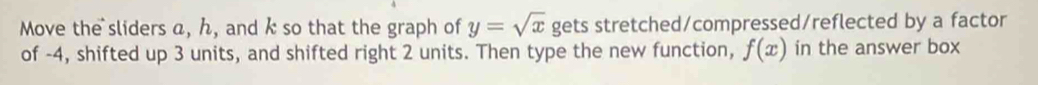 Move the sliders a, ん, and k so that the graph of y=sqrt(x) gets stretched/compressed/reflected by a factor 
of -4, shifted up 3 units, and shifted right 2 units. Then type the new function, f(x) in the answer box