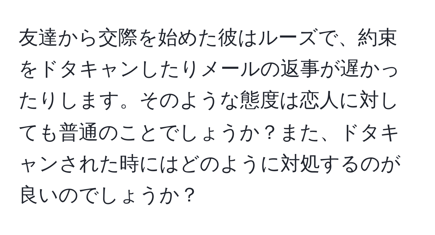 友達から交際を始めた彼はルーズで、約束をドタキャンしたりメールの返事が遅かったりします。そのような態度は恋人に対しても普通のことでしょうか？また、ドタキャンされた時にはどのように対処するのが良いのでしょうか？