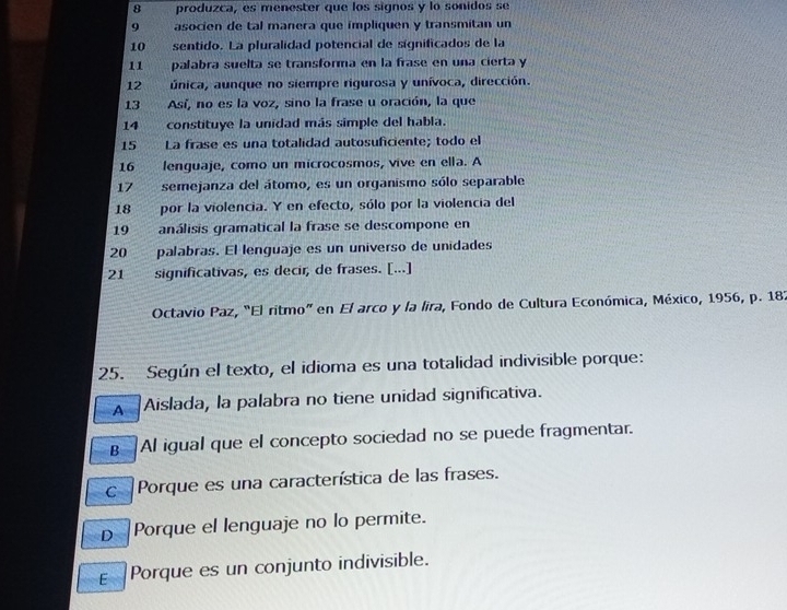 produzca, es menester que los signos y lo sonidos se
9 asocien de tal manera que impliquen y transmitan un
10 sentido. La pluralidad potencial de significados de la
11 palabra suelta se transforma en la frase en una cierta y
12 única, aunque no siempre rigurosa y unívoca, dirección.
13 Así, no es la voz, sino la frase u oración, la que
14 constituye la unidad más simple del habla.
15 La frase es una totalidad autosuficiente; todo el
16 lenguaje, como un microcosmos, vive en ella. A
17 semejanza del átomo, es un organismo sólo separable
18 por la violencia. Y en efecto, sólo por la violencia del
19 análisis gramatical la frase se descompone en
20 palabras. El lenguaje es un universo de unidades
21 significativas, es decir, de frases. [...]
Octavio Paz, “El ritmo” en El arco y la lira, Fondo de Cultura Económica, México, 1956, p. 182
25. Según el texto, el idioma es una totalidad indivisible porque:
A Aislada, la palabra no tiene unidad significativa.
B Al igual que el concepto sociedad no se puede fragmentar.
c Porque es una característica de las frases.
D Porque el lenguaje no lo permite.
ε Porque es un conjunto indivisible.