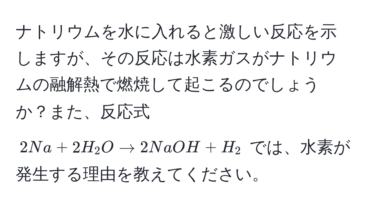 ナトリウムを水に入れると激しい反応を示しますが、その反応は水素ガスがナトリウムの融解熱で燃焼して起こるのでしょうか？また、反応式 $2Na + 2H_2O arrow 2NaOH + H_2$ では、水素が発生する理由を教えてください。