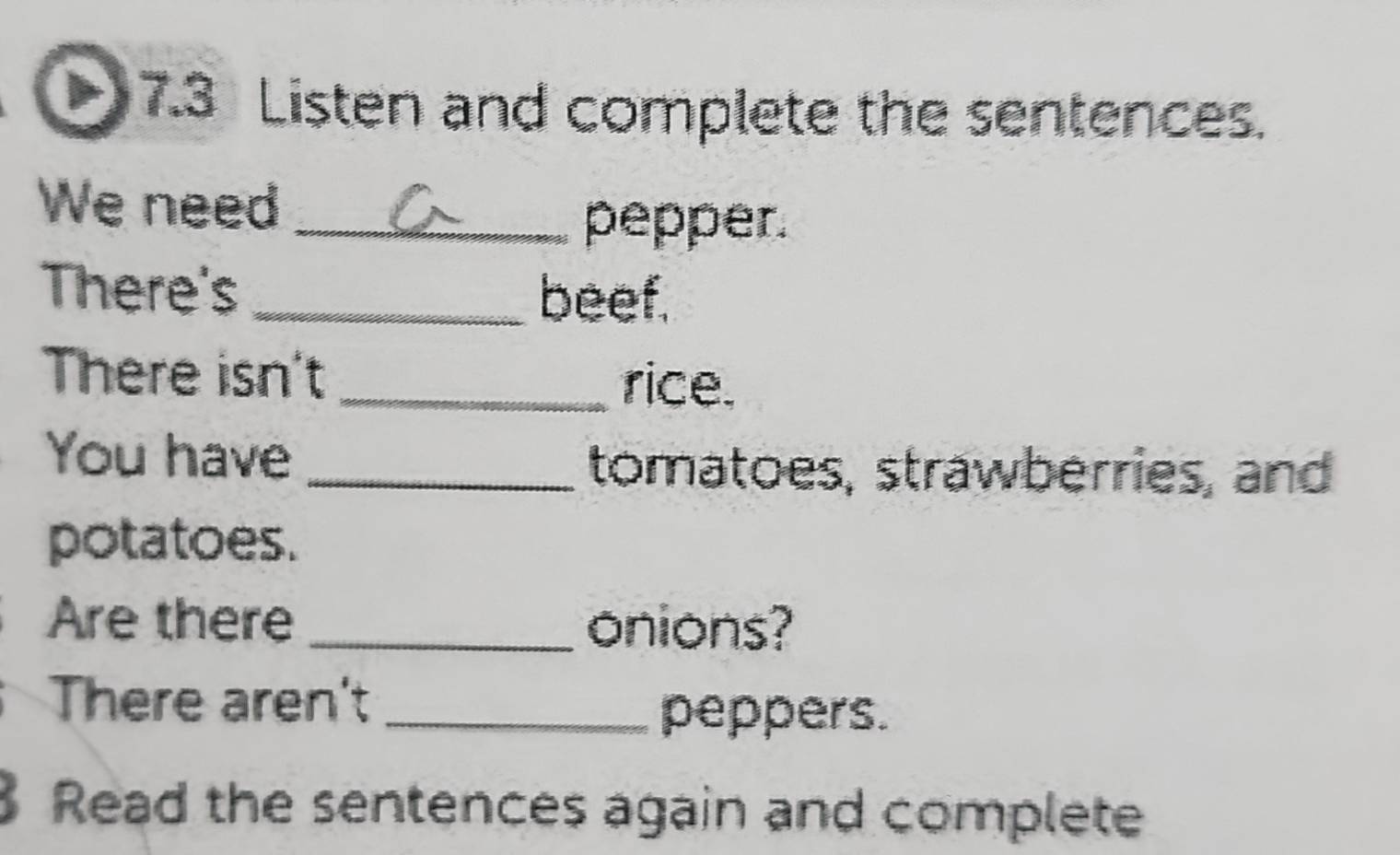 7.3 Listen and complete the sentences. 
We need_ 
pepper. 
There's_ 
beef. 
There isn't_ rice. 
You have 
_tomatoes, strawberries, and 
potatoes. 
Are there _onions? 
There aren't_ 
peppers. 
Read the sentences again and complete