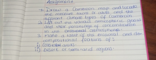 Assugnmont 
7. Draw a Cameroon map and locodo 
the measue toons or ares and the 
different climate types of Cameroon 
2o Lis4 out the vaniais armosphoric gases 
and their percontage of concerntraction 
in tho eoron atmosphone. 
3o rlane a table of the erosional and de- 
compositional features ofa 
i Constalet arons. 
1 Desort or semi-arid regions.