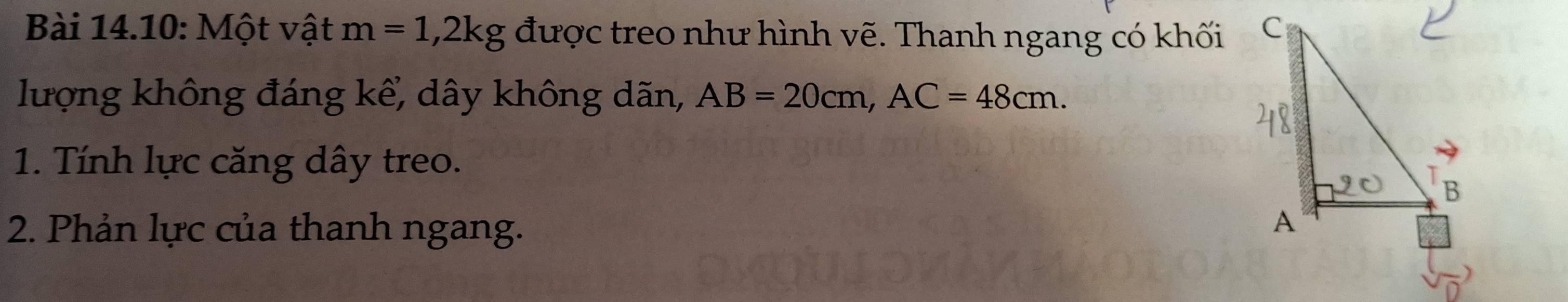 Bài 14.10: Một vật m=1, 2kg được treo như hình vẽ. Thanh ngang có khối 
lượng không đáng kể, dây không dãn, AB=20cm, AC=48cm. 
1. Tính lực căng dây treo. 
2. Phản lực của thanh ngang.