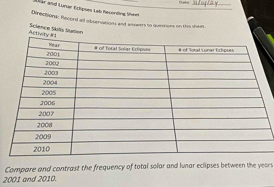 Date:_ 
olar and Lunar Eclipses Lab Recording Sheet 
Directions: Record all observations and answers to questions on this sheet. 
Science Skills Station 
Acti 
Compare and contrast the frequency of total solar and lunar eclipses between the years
2001 and 2010.