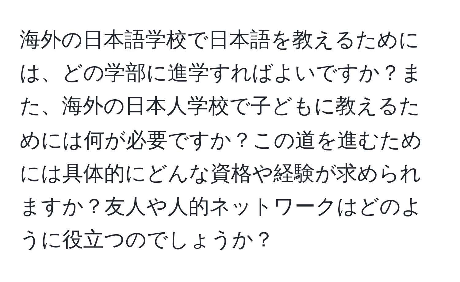 海外の日本語学校で日本語を教えるためには、どの学部に進学すればよいですか？また、海外の日本人学校で子どもに教えるためには何が必要ですか？この道を進むためには具体的にどんな資格や経験が求められますか？友人や人的ネットワークはどのように役立つのでしょうか？