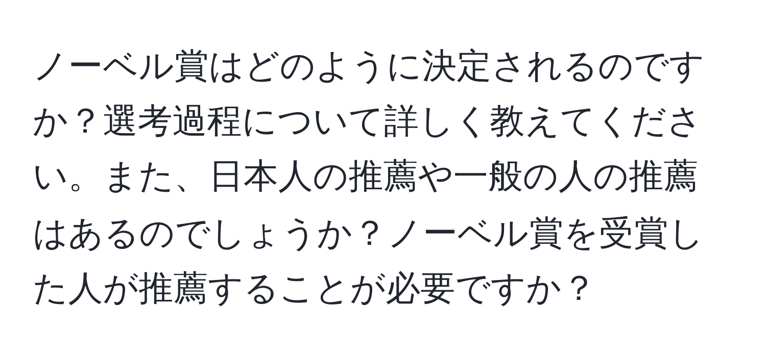 ノーベル賞はどのように決定されるのですか？選考過程について詳しく教えてください。また、日本人の推薦や一般の人の推薦はあるのでしょうか？ノーベル賞を受賞した人が推薦することが必要ですか？